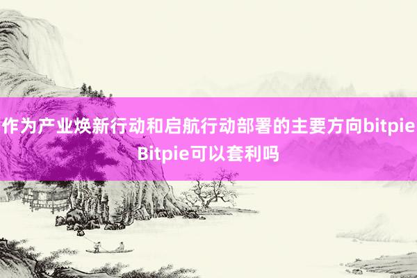 作为产业焕新行动和启航行动部署的主要方向bitpieBitpie可以套利吗