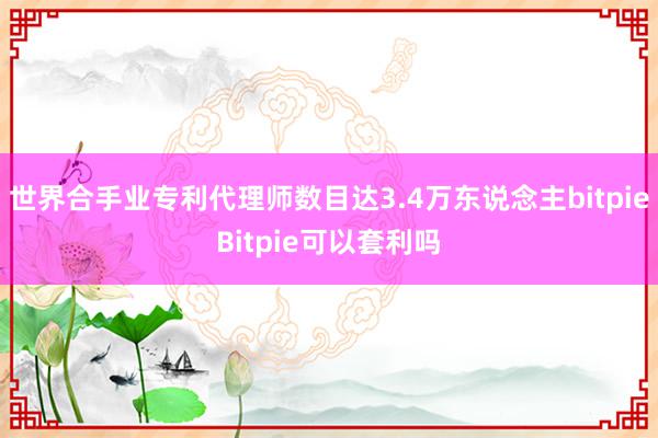 世界合手业专利代理师数目达3.4万东说念主bitpieBitpie可以套利吗