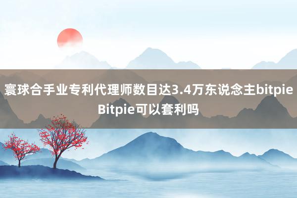 寰球合手业专利代理师数目达3.4万东说念主bitpieBitpie可以套利吗