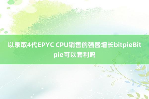 以录取4代EPYC CPU销售的强盛增长bitpieBitpie可以套利吗