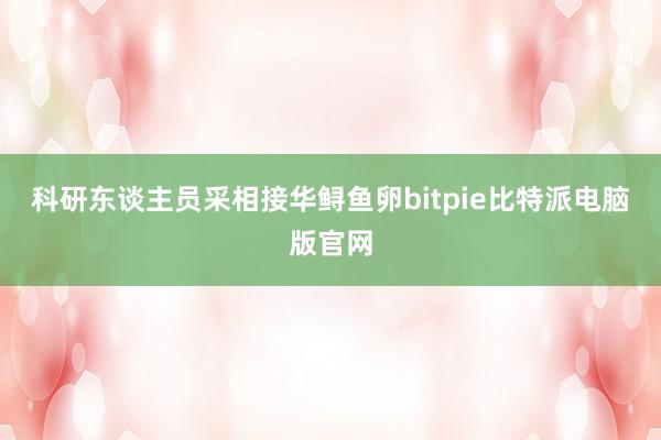 科研东谈主员采相接华鲟鱼卵bitpie比特派电脑版官网