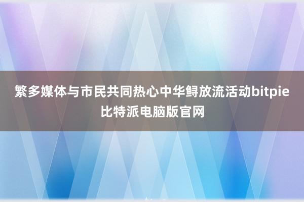 繁多媒体与市民共同热心中华鲟放流活动bitpie比特派电脑版官网