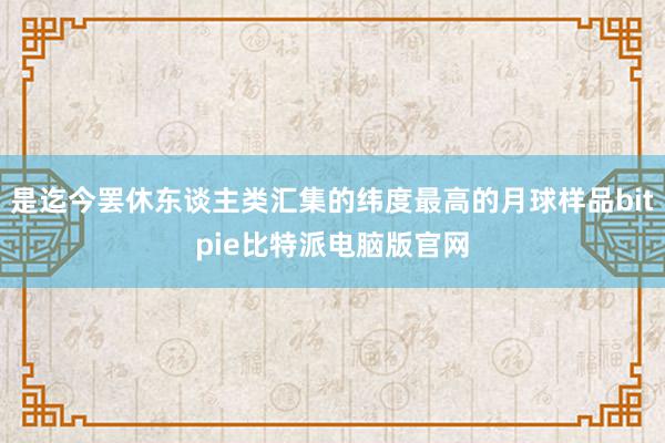 是迄今罢休东谈主类汇集的纬度最高的月球样品bitpie比特派电脑版官网