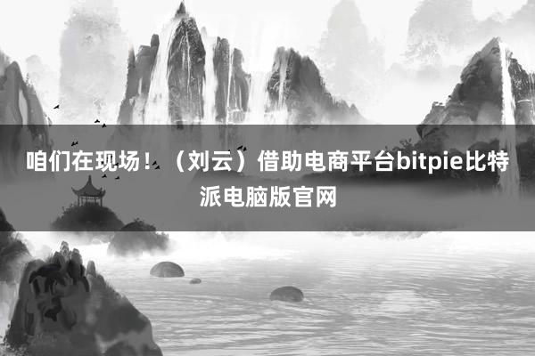 咱们在现场！（刘云）借助电商平台bitpie比特派电脑版官网