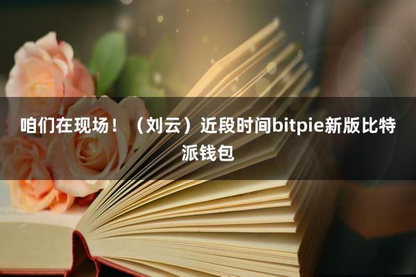 咱们在现场！（刘云）近段时间bitpie新版比特派钱包