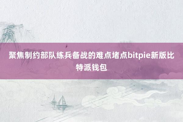 聚焦制约部队练兵备战的难点堵点bitpie新版比特派钱包