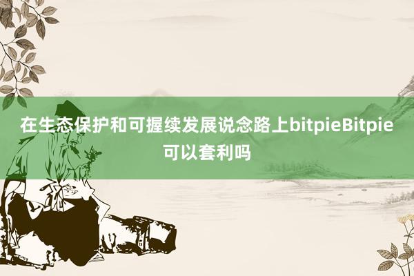 在生态保护和可握续发展说念路上bitpieBitpie可以套利吗