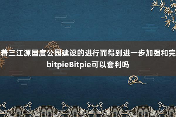 跟着三江源国度公园建设的进行而得到进一步加强和完善bitpieBitpie可以套利吗