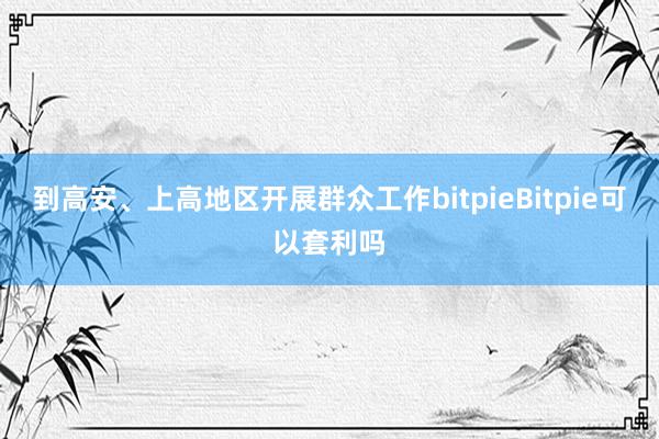 到高安、上高地区开展群众工作bitpieBitpie可以套利吗