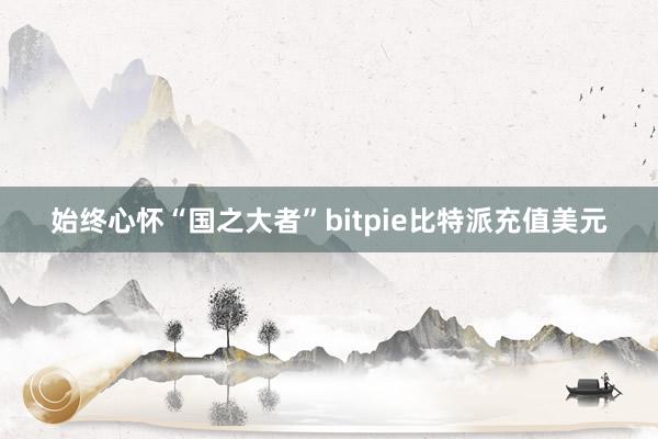 始终心怀“国之大者”bitpie比特派充值美元