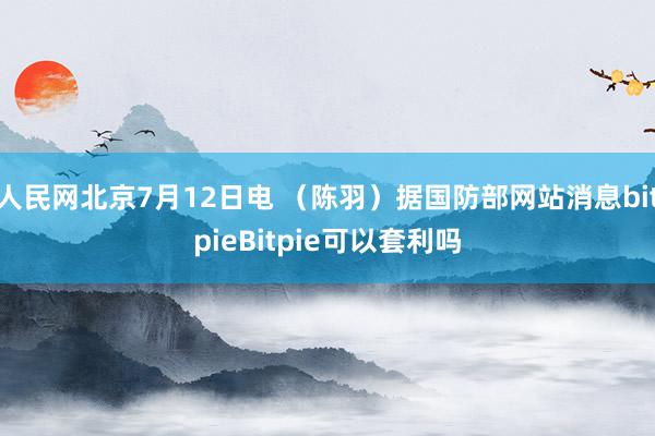 人民网北京7月12日电 （陈羽）据国防部网站消息bitpieBitpie可以套利吗