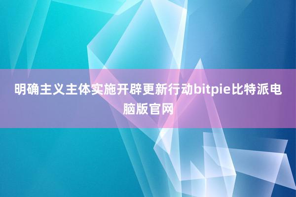 明确主义主体实施开辟更新行动bitpie比特派电脑版官网