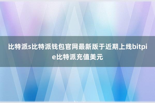 比特派s比特派钱包官网最新版于近期上线bitpie比特派充值美元