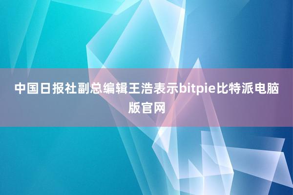 中国日报社副总编辑王浩表示bitpie比特派电脑版官网