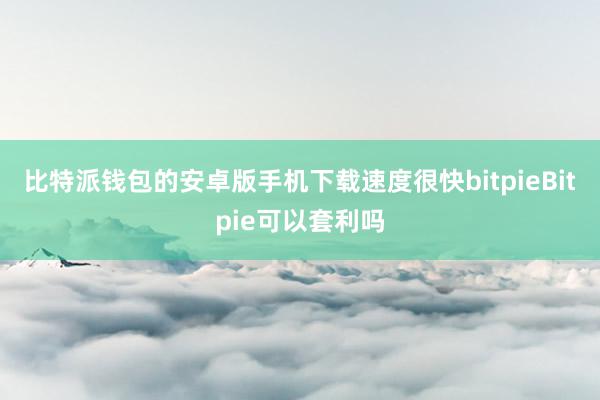 比特派钱包的安卓版手机下载速度很快bitpieBitpie可以套利吗