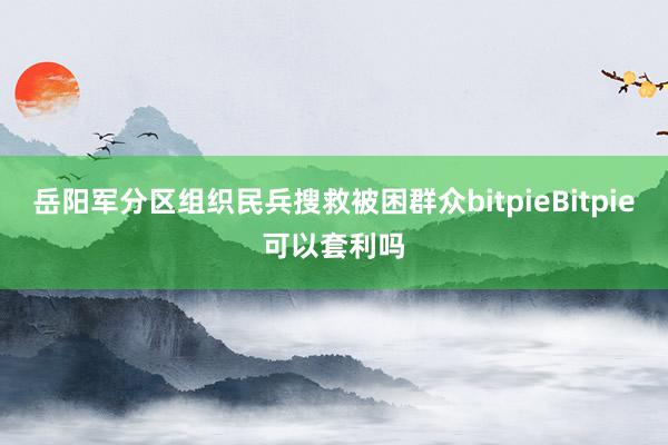 岳阳军分区组织民兵搜救被困群众bitpieBitpie可以套利吗