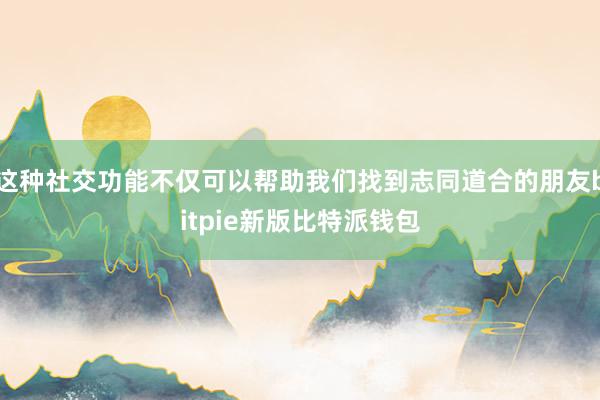 这种社交功能不仅可以帮助我们找到志同道合的朋友bitpie新版比特派钱包