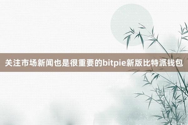 关注市场新闻也是很重要的bitpie新版比特派钱包