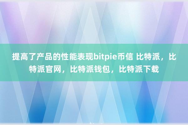 提高了产品的性能表现bitpie币信 比特派，比特派官网，比特派钱包，比特派下载