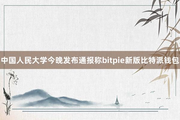 中国人民大学今晚发布通报称bitpie新版比特派钱包