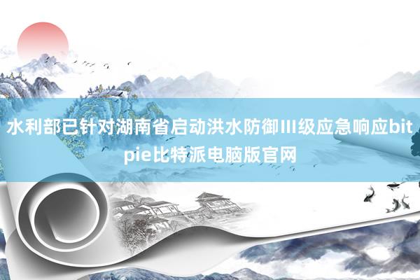 水利部已针对湖南省启动洪水防御Ⅲ级应急响应bitpie比特派电脑版官网