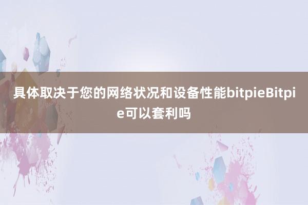 具体取决于您的网络状况和设备性能bitpieBitpie可以套利吗