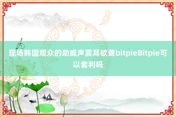 现场韩国观众的助威声震耳欲聋bitpieBitpie可以套利吗