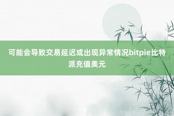 可能会导致交易延迟或出现异常情况bitpie比特派充值美元