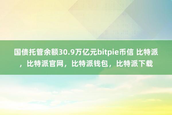 国债托管余额30.9万亿元bitpie币信 比特派，比特派官网，比特派钱包，比特派下载