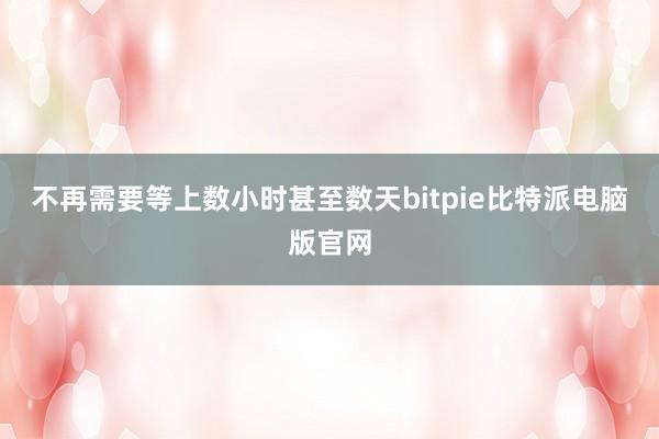 不再需要等上数小时甚至数天bitpie比特派电脑版官网