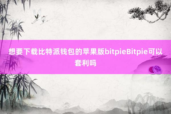 想要下载比特派钱包的苹果版bitpieBitpie可以套利吗