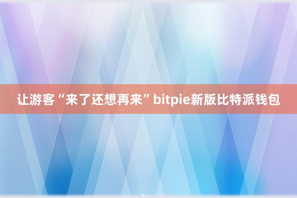 让游客“来了还想再来”bitpie新版比特派钱包