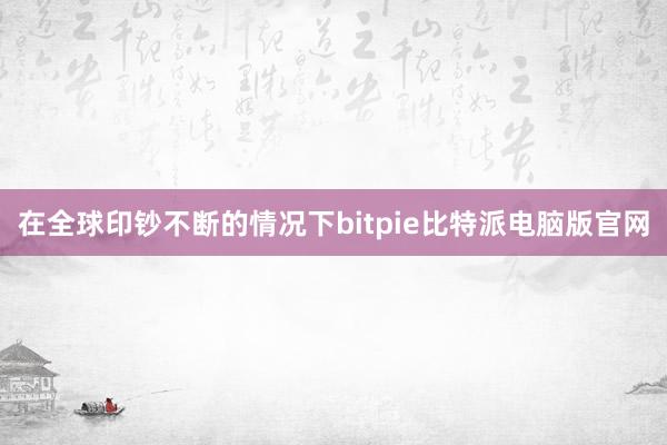 在全球印钞不断的情况下bitpie比特派电脑版官网