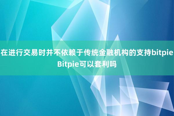 在进行交易时并不依赖于传统金融机构的支持bitpieBitpie可以套利吗