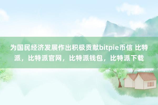 为国民经济发展作出积极贡献bitpie币信 比特派，比特派官网，比特派钱包，比特派下载