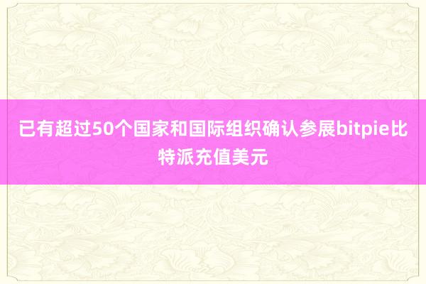 已有超过50个国家和国际组织确认参展bitpie比特派充值美元