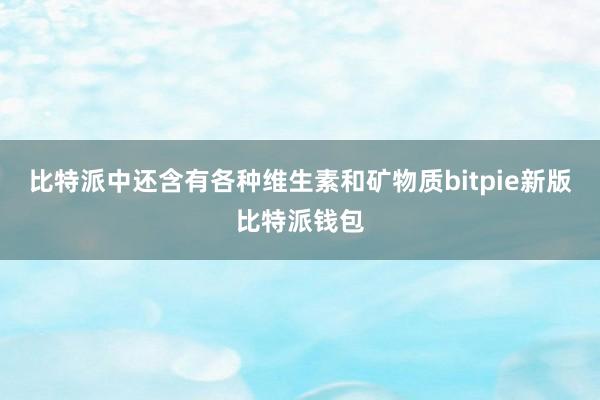 比特派中还含有各种维生素和矿物质bitpie新版比特派钱包