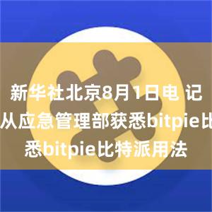 新华社北京8月1日电 记者8月1日从应急管理部获悉bitpie比特派用法