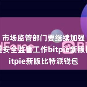 市场监管部门要继续加强产品质量安全监管工作bitpie新版比特派钱包